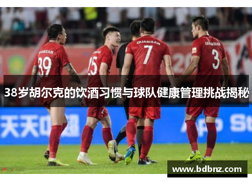 38岁胡尔克的饮酒习惯与球队健康管理挑战揭秘