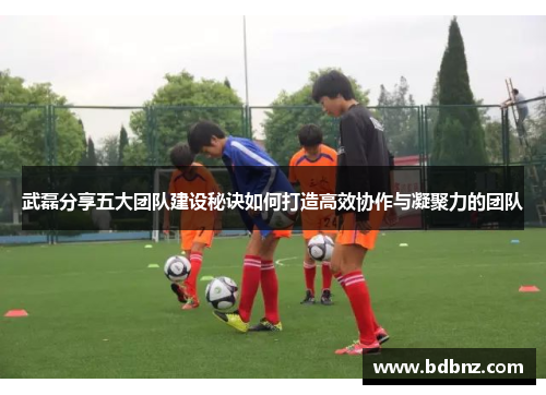 武磊分享五大团队建设秘诀如何打造高效协作与凝聚力的团队