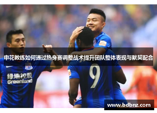 申花教练如何通过热身赛调整战术提升团队整体表现与默契配合 申花教练如何通过热身赛调整战术提升团队整体表现与默契配合