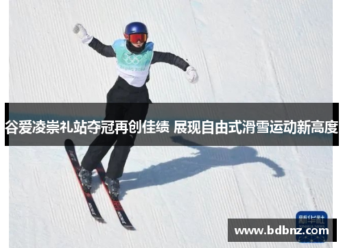 谷爱凌崇礼站夺冠再创佳绩 展现自由式滑雪运动新高度