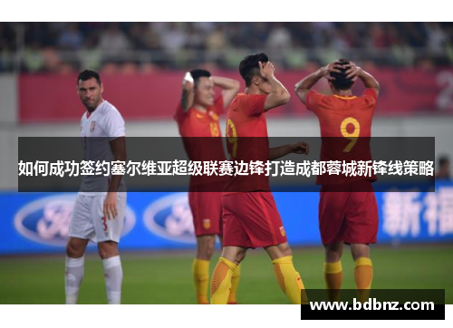 如何成功签约塞尔维亚超级联赛边锋打造成都蓉城新锋线策略
